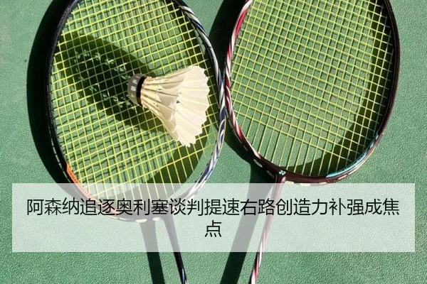 阿森纳追逐奥利塞谈判提速右路创造力补强成焦点