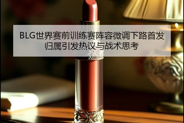 BLG世界赛前训练赛阵容微调下路首发归属引发热议与战术思考